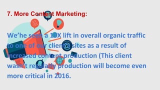 7. More Content Marketing:
We’he seen a 10X lift in overall organic traffic
to one of our client’s sites as a result of
increased content production (This client
wasn’t regularly production will become even
more critical in 2016.
 