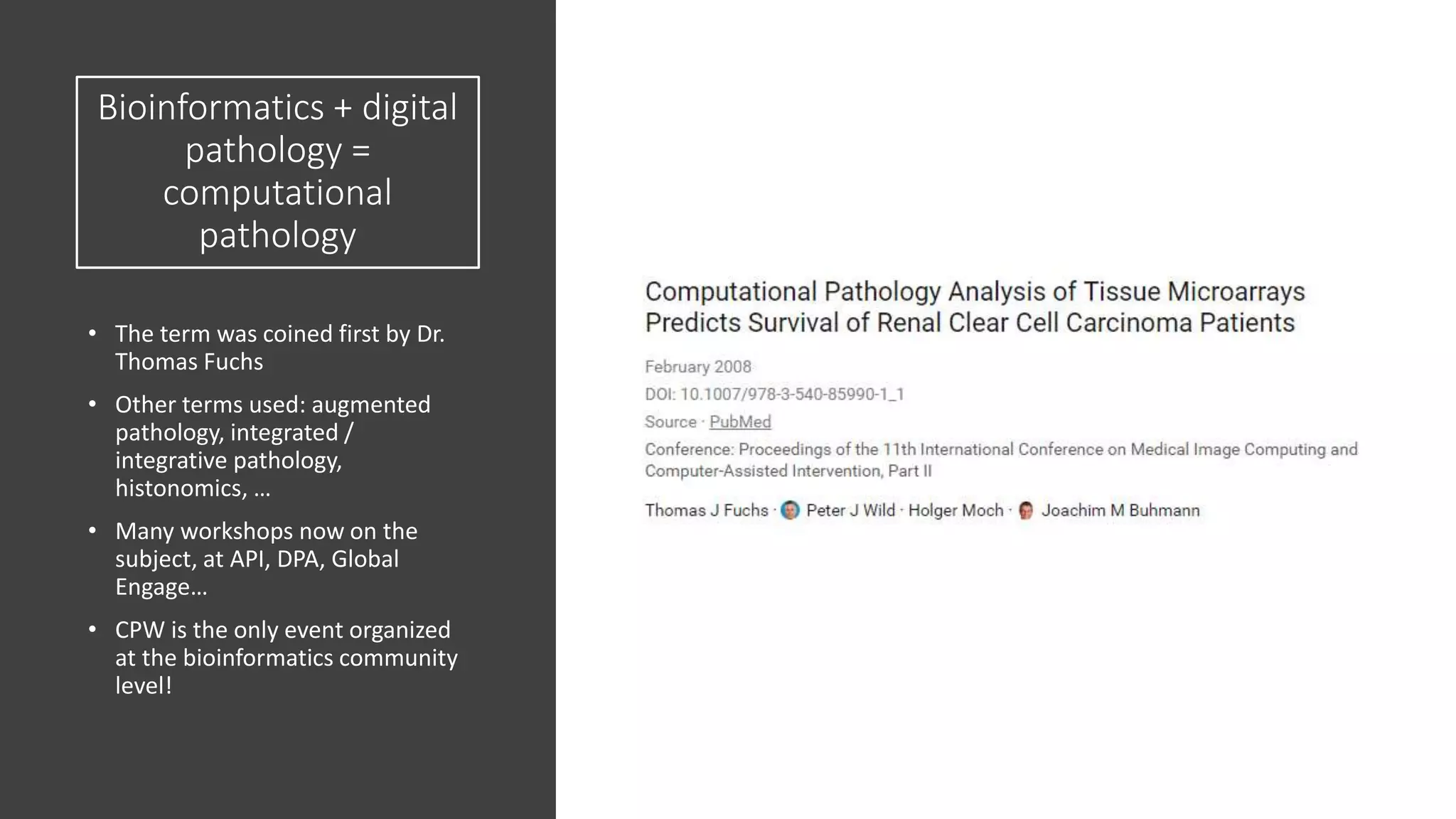 Bioinformatics + digital
pathology =
computational
pathology
• The term was coined first by Dr.
Thomas Fuchs
• Other terms used: augmented
pathology, integrated /
integrative pathology,
histonomics, …
• Many workshops now on the
subject, at API, DPA, Global
Engage…
• CPW is the only event organized
at the bioinformatics community
level!
 
