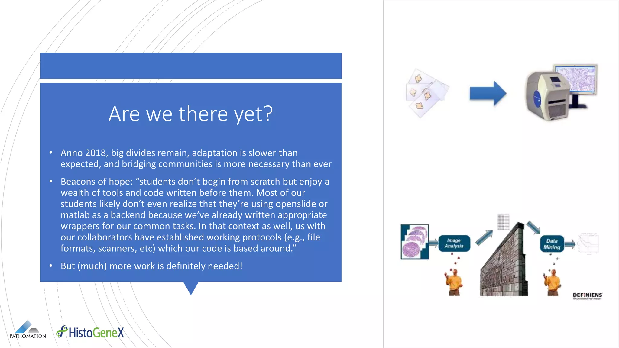 Are we there yet?
• Anno 2018, big divides remain, adaptation is slower than
expected, and bridging communities is more necessary than ever
• Beacons of hope: “students don’t begin from scratch but enjoy a
wealth of tools and code written before them. Most of our
students likely don’t even realize that they’re using openslide or
matlab as a backend because we’ve already written appropriate
wrappers for our common tasks. In that context as well, us with
our collaborators have established working protocols (e.g., file
formats, scanners, etc) which our code is based around.”
• But (much) more work is definitely needed!
 