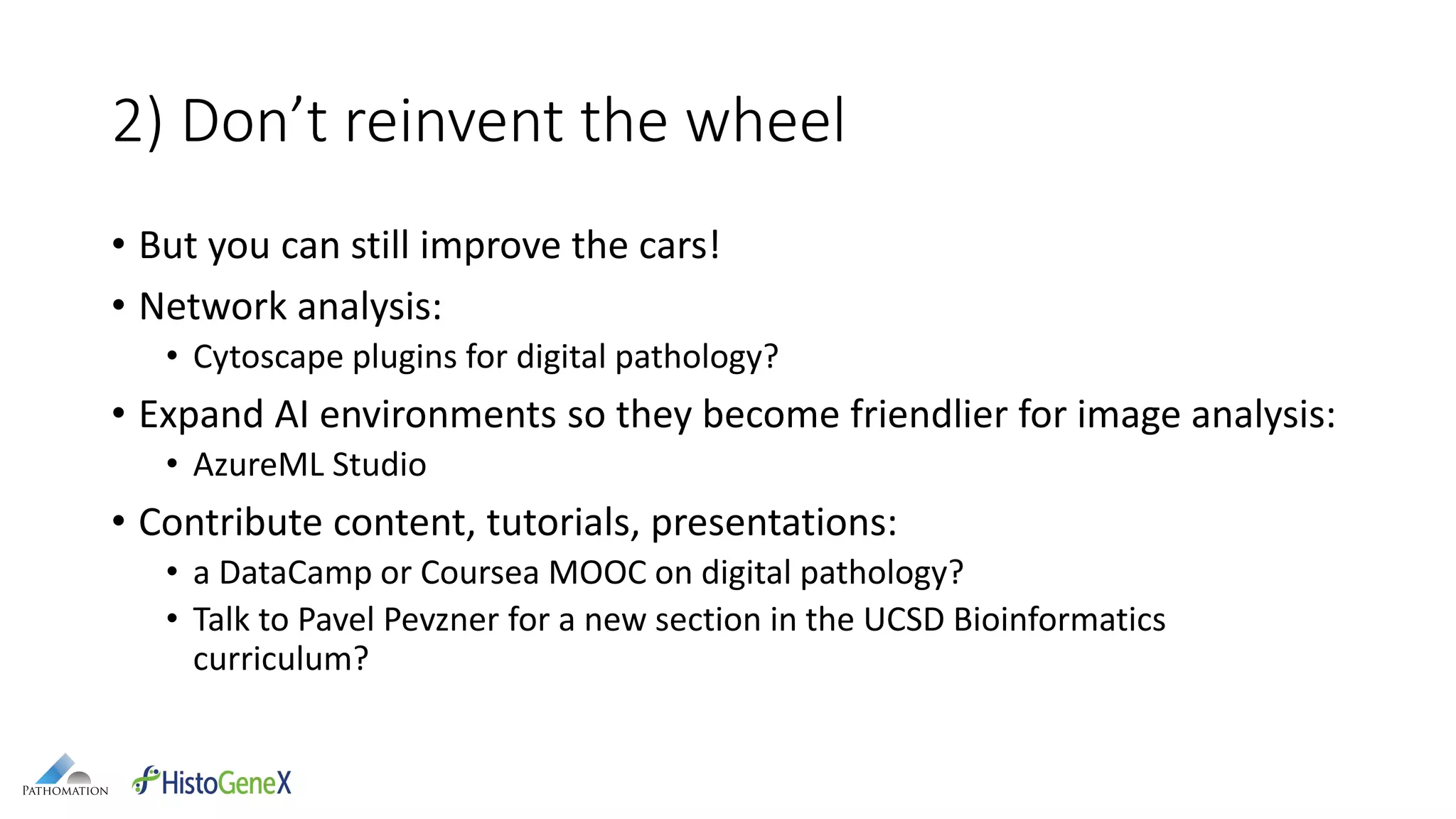 2) Don’t reinvent the wheel
• But you can still improve the cars!
• Network analysis:
• Cytoscape plugins for digital pathology?
• Expand AI environments so they become friendlier for image analysis:
• AzureML Studio
• Contribute content, tutorials, presentations:
• a DataCamp or Coursea MOOC on digital pathology?
• Talk to Pavel Pevzner for a new section in the UCSD Bioinformatics
curriculum?
 
