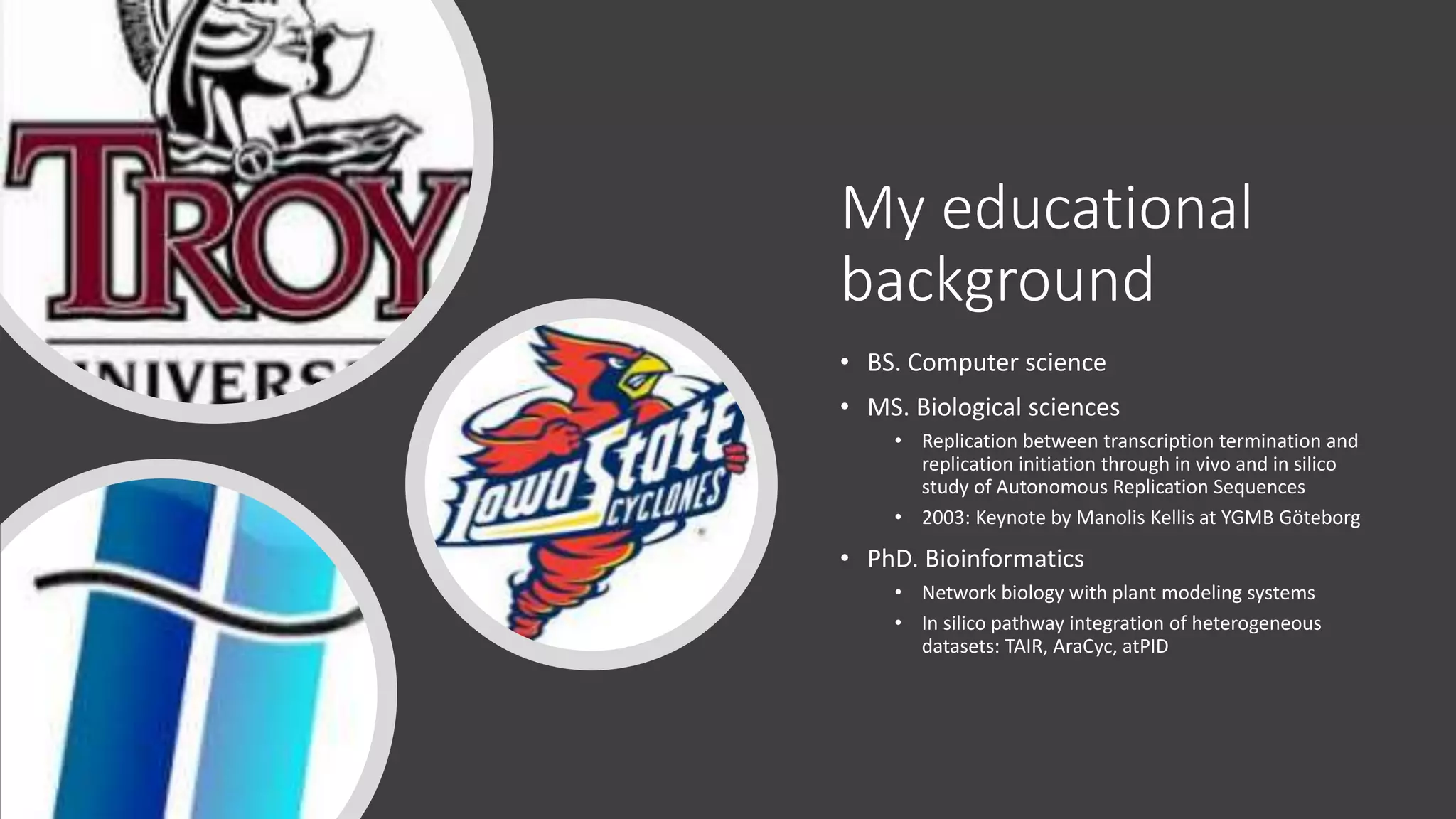 My educational
background
• BS. Computer science
• MS. Biological sciences
• Replication between transcription termination and
replication initiation through in vivo and in silico
study of Autonomous Replication Sequences
• 2003: Keynote by Manolis Kellis at YGMB Göteborg
• PhD. Bioinformatics
• Network biology with plant modeling systems
• In silico pathway integration of heterogeneous
datasets: TAIR, AraCyc, atPID
 