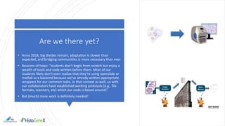 Are we there yet?
• Anno 2018, big divides remain, adaptation is slower than
expected, and bridging communities is more necessary than ever
• Beacons of hope: “students don’t begin from scratch but enjoy a
wealth of tools and code written before them. Most of our
students likely don’t even realize that they’re using openslide or
matlab as a backend because we’ve already written appropriate
wrappers for our common tasks. In that context as well, us with
our collaborators have established working protocols (e.g., file
formats, scanners, etc) which our code is based around.”
• But (much) more work is definitely needed!
 