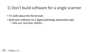 1) Don’t build software for a single scanner
• It’s (still) about the file formats
• Build your software on a digital pathology abstraction layer
• PMA.start, OpenSlide, OMERO,…
 
