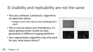 3) Usability and replicability are not the same
• Test your software / protocols / algorithms
on data from others
• People in your own lab (or even building) don’t
count
• This is not just about user-friendliness, it’s
about getting similar results on data
generated on different imaging platforms
• Your segmentation algorithm may only work
for you; what about others?
 