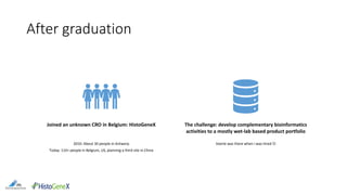 After graduation
Joined an unknown CRO in Belgium: HistoGeneX
2010: About 30 people in Antwerp
Today: 110+ people in Belgium, US, planning a third site in China
The challenge: develop complementary bioinformatics
activities to a mostly wet-lab based product portfolio
Veerle was there when I was hired 
 