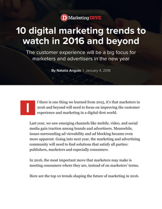 10 digital marketing trends to
watch in 2016 and beyond
The customer experience will be a big focus for
marketers and advertisers in the new year
By Natalia Angulo | January 4, 2016
f there is one thing we learned from 2015, it’s that marketers in
2016 and beyond will need to focus on improving the customer
experience and marketing in a digital-first world.
Last year, we saw emerging channels like mobile, video, and social
media gain traction among brands and advertisers. Meanwhile,
issues surrounding ad viewability and ad blocking became even
more apparent. Going into next year, the marketing and advertising
community will need to find solutions that satisfy all parties:
publishers, marketers and especially consumers.
In 2016, the most important move that marketers may make is
meeting consumers where they are, instead of on marketers’ terms.
Here are the top 10 trends shaping the future of marketing in 2016.
I
 