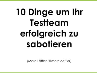 10 Dinge um Ihr
Testteam
erfolgreich zu
sabotieren
(Marc Löffler, @marcloeffler)
 