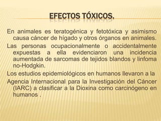 EFECTOS TÓXICOS.
En animales es teratogénica y fetotóxica y asimismo
causa cáncer de hígado y otros órganos en animales.
Las personas ocupacionalmente o accidentalmente
expuestas a ella evidenciaron una incidencia
aumentada de sarcomas de tejidos blandos y linfoma
no-Hodgkin.
Los estudios epidemiológicos en humanos llevaron a la
Agencia Internacional para la Investigación del Cáncer
(IARC) a clasificar a la Dioxina como carcinógeno en
humanos .
 