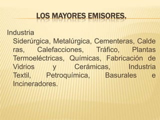 LOS MAYORES EMISORES.
Industria
Siderúrgica, Metalúrgica, Cementeras, Calde
ras, Calefacciones, Tráfico, Plantas
Termoeléctricas, Químicas, Fabricación de
Vidrios y Cerámicas, Industria
Textil, Petroquímica, Basurales e
Incineradores.
 