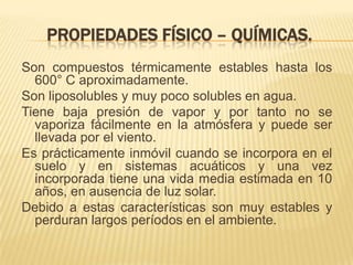 PROPIEDADES FÍSICO – QUÍMICAS.
Son compuestos térmicamente estables hasta los
600° C aproximadamente.
Son liposolubles y muy poco solubles en agua.
Tiene baja presión de vapor y por tanto no se
vaporiza fácilmente en la atmósfera y puede ser
llevada por el viento.
Es prácticamente inmóvil cuando se incorpora en el
suelo y en sistemas acuáticos y una vez
incorporada tiene una vida media estimada en 10
años, en ausencia de luz solar.
Debido a estas características son muy estables y
perduran largos períodos en el ambiente.
 