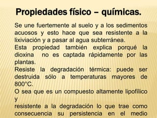 Se une fuertemente al suelo y a los sedimentos
acuosos y esto hace que sea resistente a la
lixiviación y a pasar al agua subterránea.
Esta propiedad también explica porqué la
dioxina no es captada rápidamente por las
plantas.
Resiste la degradación térmica: puede ser
destruida sólo a temperaturas mayores de
800°C.
O sea que es un compuesto altamente lipofílico
y
resistente a la degradación lo que trae como
consecuencia su persistencia en el medio
Propiedades físico – químicas.
 