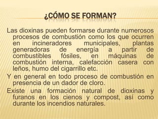 ¿CÓMO SE FORMAN?
Las dioxinas pueden formarse durante numerosos
procesos de combustión como los que ocurren
en incineradores municipales, plantas
generadoras de energía a partir de
combustibles fósiles, en máquinas de
combustión interna, calefacción casera con
leños, humo del cigarrillo etc.
Y en general en todo proceso de combustión en
presencia de un dador de cloro.
Existe una formación natural de dioxinas y
furanos en los cienos y compost, así como
durante los incendios naturales.
 