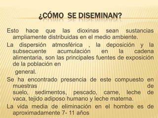 ¿CÓMO SE DISEMINAN?
Esto hace que las dioxinas sean sustancias
ampliamente distribuidas en el medio ambiente.
La dispersión atmosférica , la deposición y la
subsecuente acumulación en la cadena
alimentaria, son las principales fuentes de exposición
de la población en
general.
Se ha encontrado presencia de este compuesto en
muestras de
suelo, sedimentos, pescado, carne, leche de
vaca, tejido adiposo humano y leche materna.
La vida media de eliminación en el hombre es de
aproximadamente 7- 11 años
 