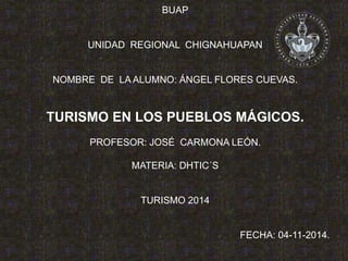 BUAP 
UNIDAD REGIONAL CHIGNAHUAPAN 
NOMBRE DE LA ALUMNO: ÁNGEL FLORES CUEVAS. 
TURISMO EN LOS PUEBLOS MÁGICOS. 
PROFESOR: JOSÉ CARMONA LEÓN. 
MATERIA: DHTIC´S 
TURISMO 2014 
FECHA: 04-11-2014. 
 