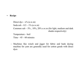 • Recipe
Direct dye – x% (o.w.m)
Soda ash – 0.5 – 1% (o.w.m)
Common salt – 5% , 10%, 20% o.w.m (for light, medium and dark
shades respectively)
Temperature – boil
Time – 45 – 60 minutes
– Machines like winch and jigger for fabric and hank dyeing
machine for yarn are generally used for cotton goods with direct
dyes
 