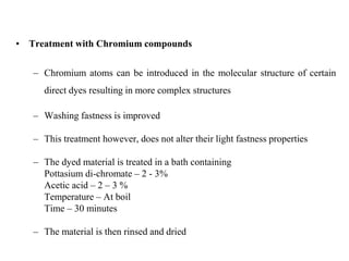 • Treatment with Chromium compounds
– Chromium atoms can be introduced in the molecular structure of certain
direct dyes resulting in more complex structures
– Washing fastness is improved
– This treatment however, does not alter their light fastness properties
– The dyed material is treated in a bath containing
Pottasium di-chromate – 2 - 3%
Acetic acid – 2 – 3 %
Temperature – At boil
Time – 30 minutes
– The material is then rinsed and dried
 