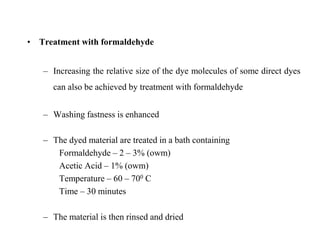 • Treatment with formaldehyde
– Increasing the relative size of the dye molecules of some direct dyes
can also be achieved by treatment with formaldehyde
– Washing fastness is enhanced
– The dyed material are treated in a bath containing
Formaldehyde – 2 – 3% (owm)
Acetic Acid – 1% (owm)
Temperature – 60 – 700 C
Time – 30 minutes
– The material is then rinsed and dried
 