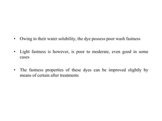 • Owing to their water solubility, the dye possess poor wash fastness
• Light fastness is however, is poor to moderate, even good in some
cases
• The fastness properties of these dyes can be improved slightly by
means of certain after treatments
 
