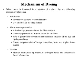 Mechanism of Dyeing
• When cotton is immersed in a solution of a direct dye the following
mechanism takes place
– Adsorbsion
• Dye molecules move towards the fibre
• Get adsorbed on the fibre surface
– Absorbsion or penetration
• Adsorbed dye penetrate inside the fibre structure
• Gradually penetrate or ‘diffuse’ inside the structure
• Rate of penetration depends on the molecular structure of the dye and
dyeing condition
• Greater the penetration of the dye in the fibre, better and brighter is the
dyeing
– Fixation
• Fixation takes place by means of hydrogen bonds and vanderwaals
forces of attraction
 