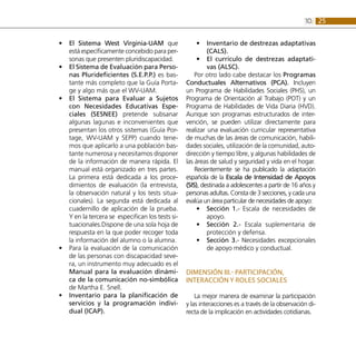 2510:
El Sistema West Virginia-UAM•• que
está específicamente concebido para per-
sonas que presenten pluridiscapacidad.
El Sistema de Evaluación para Perso-••
nas Plurideficientes (S.E.P.P.) es bas-
tante más completo que la Guía Porta-
ge y algo más que el WV-UAM.
El Sistema para Evaluar a Sujetos••
con Necesidades Educativas Espe-
ciales (SESNEE) pretende subsanar
algunas lagunas e inconvenientes que
presentan los otros sistemas (Guía Por-
tage, WV-UAM y SEPP) cuando tene-
mos que aplicarlo a una población bas-
tante numerosa y necesitamos disponer
de la información de manera rápida. El
manual está organizado en tres partes.
La primera está dedicada a los proce-
dimientos de evaluación (la entrevista,
la observación natural y los tests situa-
cionales). La segunda está dedicada al
cuadernillo de aplicación de la prueba.
Y en la tercera se especifican los tests si-
tuacionales.Dispone de una sola hoja de
respuesta en la que poder recoger toda
la información del alumno o la alumna.
Para la evaluación de la comunicación••
de las personas con discapacidad seve-
ra, un instrumento muy adecuado es el
Manual para la evaluación dinámi-
ca de la comunicación no-simbólica
de Martha E. Snell.
Inventario para la planificación de••
servicios y la programación indivi-
dual (ICAP).
Inventario de destrezas adaptativas••
(CALS).
El currículo de destrezas adaptati-••
vas (ALSC).
Por otro lado cabe destacar los Programas
Conductuales Alternativos (PCA). Incluyen
un Programa de Habilidades Sociales (PHS), un
Programa de Orientación al Trabajo (POT) y un
Programa de Habilidades de Vida Diaria (HVD).
Aunque son programas estructurados de inter-
vención, se pueden utilizar directamente para
realizar una evaluación curricular representativa
de muchas de las áreas de comunicación, habili-
dades sociales, utilización de la comunidad, auto-
dirección y tiempo libre, y algunas habilidades de
las áreas de salud y seguridad y vida en el hogar.
Recientemente se ha publicado la adaptación
española de la Escala de Intensidad de Apoyos
(SIS), destinada a adolescentes a partir de 16 años y
personas adultas. Consta de 3 secciones, y cada una
evalúa un área particular de necesidades de apoyo:
Sección 1.-•• Escala de necesidades de
apoyo.
Sección 2.-•• Escala suplementaria de
protección y defensa.
Sección 3.-•• Necesidades excepcionales
de apoyo médico y conductual.
DIMENSIÓN III.- Participación,
interacción y roles sociales
La mejor manera de examinar la participación
y las interacciones es a través de la observación di-
recta de la implicación en actividades cotidianas.
 