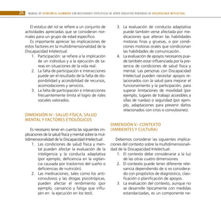 MANUAL DE ATENCIÓN AL ALUMNADO CON NECESIDADES ESPECÍFICAS DE APOYO EDUCATIVO DERIVADAS DE DISCAPACIDAD INTELECTUAL26
El estatus del rol se refiere a un conjunto de
actividades apreciadas que se consideran nor-
males para un grupo de edad específico.
Es importante apreciar las implicaciones de
estos factores en la multidimensionalidad de la
Discapacidad Intelectual:
Participación: se refiere a la implicación1.	
de un individuo y a la ejecución de ta-
reas en situaciones de la vida real.
La falta de participación e interacciones2.	
puede ser el resultado de la falta de dis-
ponibilidad y accesibilidad de recursos,
acomodaciones y servicios.
La falta de participación e interacciones3.	
frecuentemente limita el logro de roles
sociales valorados.
DIMENSIÓN IV.- Salud física, salud
mental y factores etiológicos
Es necesario tener en cuenta las siguientes im-
plicaciones de la salud física y mental sobre la mul-
tidimensionalidad de la Discapacidad Intelectual:
Las condiciones de salud física y men-1.	
tal pueden afectar la evaluación de la
inteligencia y la conducta adaptativa
(por ejemplo, deficiencia en la vigilan-
cia causada por trastornos del sueño o
deficiencias de nutrición).
Las medicaciones, tales como los anti-2.	
convulsivos y las drogas psicotrópicas,
pueden afectar el rendimiento (por
ejemplo, cansancio y fatiga que influ-
yen en la ejecución en los test).
La evaluación de conducta adaptativa3.	
puede también verse afectada por me-
dicaciones que alteran las habilidades
motoras finas y gruesas, o por condi-
ciones motoras orales que condicionan
las habilidades de comunicación.
La evaluación de apoyos necesarios pue-4.	
de también estar influenciada por la pre-
sencia de condiciones de salud física y
mental. Las personas con Discapacidad
Intelectual pueden necesitar apoyos re-
lacionados con la salud para mejorar el
funcionamiento y la participación, para
superar limitaciones de movilidad (por
ejemplo, lugares de trabajo accesibles a
sillas de ruedas) o seguridad (por ejem-
plo, adaptaciones para prevenir daños
relacionados con crisis o convulsiones).
DIMENSIÓN V.- Contexto
(ambientes y cultura)
Debemos considerar las siguientes implica-
ciones del contexto sobre la multidimensionali-
dad de la Discapacidad Intelectual:
El contexto debe considerarse a la luz1.	
de las otras cuatro dimensiones.
El contexto puede tener diferente rele-2.	
vancia dependiendo de si es considera-
do con propósitos de diagnóstico, clasi-
ficación o planificación de apoyos.
La evaluación del contexto, aunque no3.	
se desarrolle típicamente con medidas
estandarizadas, es un componente ne-
 