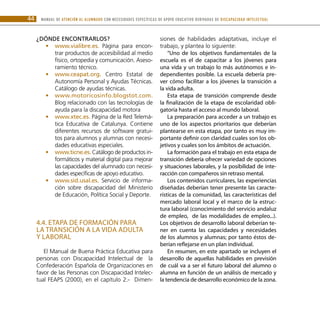 MANUAL DE ATENCIÓN AL ALUMNADO CON NECESIDADES ESPECÍFICAS DE APOYO EDUCATIVO DERIVADAS DE DISCAPACIDAD INTELECTUAL44
¿Dónde encontrarlos?
www.vi•• alibre.es. Página para encon-
trar productos de accesibilidad al medio
físico, ortopedia y comunicación. Aseso-
ramiento técnico.
www.ceapat.or•• g. Centro Estatal de
Autonomía Personal y Ayudas Técnicas.
Catálogo de ayudas técnicas.
www.motoricosinfo.blogstot.com.••
Blog relacionado con las tecnologías de
ayuda para la discapacidad motora
www.xtec.e•• s. Página de la Red Telemá-
tica Educativa de Catalunya. Contiene
diferentes recursos de software gratui-
tos para alumnos y alumnas con necesi-
dades educativas especiales.
www.ticne.es.•• Catálogo de productos in-
formáticos y material digital para mejorar
las capacidades del alumnado con necesi-
dades específicas de apoyo educativo.
www.sid.usal.es.•• Servicio de informa-
ción sobre discapacidad del Ministerio
de Educación, Política Social y Deporte.
4.4. Etapa de formación para
la transición a la vida adulta
y laboral
El Manual de Buena Práctica Educativa para
personas con Discapacidad Intelectual de la
Confederación Española de Organizaciones en
favor de las Personas con Discapacidad Intelec-
tual FEAPS (2000), en el capítulo 2.- Dimen-
siones de habilidades adaptativas, incluye el
trabajo, y plantea lo siguiente:
“Uno de los objetivos fundamentales de la
escuela es el de capacitar a los jóvenes para
una vida y un trabajo lo más autónomos e in-
dependientes posible. La escuela debería pre-
ver cómo facilitar a los jóvenes la transición a
la vida adulta.
Esta etapa de transición comprende desde
la finalización de la etapa de escolaridad obli-
gatoria hasta el acceso al mundo laboral.
La preparación para acceder a un trabajo es
uno de los aspectos prioritarios que deberían
plantearse en esta etapa, por tanto es muy im-
portante definir con claridad cuales son los ob-
jetivos y cuales son los ámbitos de actuación.
La formación para el trabajo en esta etapa de
transición debería ofrecer variedad de opciones
y situaciones laborales, y la posibilidad de inte-
racción con compañeros sin retraso mental.
Los contenidos curriculares, las experiencias
diseñadas deberían tener presente las caracte-
rísticas de la comunidad, las características del
mercado laboral local y el marco de la estruc-
tura laboral (conocimiento del servicio andaluz
de empleo, de las modalidades de empleo...).
Los objetivos de desarrollo laboral deberían te-
ner en cuenta las capacidades y necesidades
de los alumnos y alumnas; por tanto éstos de-
berían reflejarse en un plan individual.
En resumen, en este apartado se incluyen el
desarrollo de aquellas habilidades en previsión
de cuál va a ser el futuro laboral del alumno o
alumna en función de un análisis de mercado y
la tendencia de desarrollo económico de la zona.
 
