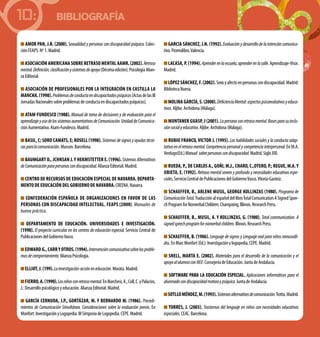 BIBLIOGRAFÍA10:
AMOR PAN, J.R. (2000). Sexualidad y personas con discapacidad psíquica. Colec-
ciónFEAPS.Nº1.Madrid.
Asociación Americana sobre Retraso Mental AAMR.(2002).Retraso
mental.Definición,clasificaciónysistemasdeapoyo(Décimaedición).PsicologíaAlian-
zaEditorial.
ASOCIACIÓN DE PROFESIONALES POR LA INTEGRACIÓN EN CASTILLA LA
MANCHA.(1998).Problemasdeconductaendiscapacitadospsíquicos(ActasdelasIII
JornadasNacionalessobreproblemasdeconductaendiscapacitadospsíquicos).
ATAM-FUNDESCO (1988). Manual de toma de decisiones y de evaluación para el
aprendizajeyusodelossistemasaumentativosdeComunicación.UnidaddeComunica-
ciónAumentativa.Atam-Fundesco.Madrid.
BASIL, C; SORO CAMATS, E; ROSELL (1998). Sistemasdesignosyayudastécni-
casparalacomunicación.Masson.Barcelona.
BAUMGART D., JCHNSAN J. Y HEKMSTETTER E. (1996). SistemasAlternativos
deComunicaciónparapersonascondiscapacidad.AlianzaEditorial.Madrid.
Centro de Recursos de Educación Especial de Navarra. Departa-
mento de Educación DEL GOBIERNO DE NAVARRA.CREENA.Navarra.
CONFEDERACIÓN ESPAÑOLA DE ORGANIZACIONES EN FAVOR DE LAS
PERSONAS CON DISCAPACIDAD INTELECTUAL. FEAPS (2000). Manuales de
buena práctica.
Departamento de Educación. Universidades e investigación.
(1998). El proyecto curricular en los centros de educación especial. Servicio Central de
PublicacionesdelGobiernoVasco.
Edward G.,Carry otros.(1994).Intervencióncomunicativasobrelosproble-
masdecomportamiento.AlianzaPsicología.
ELLIOT,J.(199).Lainvestigación-accióneneducación.Morata.Madrid.
FIERRO,A.(1990).Losniñosconretrasomental.EnMarchesi,A.,Coll,C.yPalacios,
J.:Desarrollopsicológicoyeducación.AlianzaEditorial.Madrid.
GARCÍA CERNUDA, J.P., GORTÁZAR, M. Y BERNARDO M. (1986). Procedi-
mientos de Comunicación Simultánea. Consideraciones sobre la evaluación previa. En
Monfort:InvestigaciónyLogopedia.IIISimposiodeLogopedia.CEPE.Madrid.
GARCIA SÁNCHEZ, J.N. (1992). Evaluaciónydesarrollodelaintencióncomunica-
tiva.Promolibro.Valencia.
LACASA, P. (1994).Aprenderenlaescuela,aprenderenlacalle.Aprendizaje-Visor.
Madrid.
LÓPEZ SÁNCHEZ,F.(2002).Sexoyafectoenpersonascondiscapacidad.Madrid:
BibliotecaNueva.
MOLINA GARCÍA,S.(2000).DeficienciaMental:aspectospsicoevolutivosyeduca-
tivos.Aljibe.Archidona(Málaga).
MUNTANER GUASP, J (2001).Lapersonaconretrasomental.Basesparasuinclu-
siónsocialyeducativa.Aljibe.Archidona(Málaga).
RUBIO FRANCO, VICTOR J. (1995). Las habilidades sociales y la conducta adap-
tativaenelretrasomental.Competenciapersonalycompetenciainterpersonal. En M.A.
Verdugo(Ed.)Manual sobrepersonascondiscapacidad.Madrid.SigloXXI.
RUEDA, P., DE CARLOS A., GOÑI, M.J., CHARO, C.,OTERO, P.; REGUE, M.A.y
UBIETA, E. (1992). Retraso mental severo y profundo y necesidades educativas espe-
ciales.ServicioCentraldePublicacionesdelGobiernoVasco.Vitoria-Gasteiz.
SCHAEFFER, B., ARLENE MUSIL, GEORGE KOLLINZAS (1980). Programa de
ComunicaciónTotal.TraducciónalespañoldellibroTotalComunicationASignedSpee-
chProgramforNonverbalChildren.Champaing,Illinois.ResearchPress.
SCHAEFFER, B., MUSIL, A. y KOLLINZAS, G. (1980). Total communication. A
signedspeechprogramfornonverbalchildren.Illinois.ResearchPress.
SCHAEFFER, B. (1986). Lenguaje de signos y Lenguaje oral para niños minusváli-
dos.EnMarcMonfort(Ed.):Investigaciónylogopedia,CEPE.Madrid.
SNELL, MARTA E. (2002). Materiales para el desarrollo de la comunicación y el
apoyoalalumnoconnee.ConsejeríadeEducación.JuntadeAndalucía.
SOFTWARE PARA LA EDUCACIÓN ESPECIAL. Aplicaciones informáticas para el
alumnadocondiscapacidadmotoraypsíquica.JuntadeAndalucía.
SOTLLOMÉNDEZ,M.(1993).Sistemasalternativosdecomunicación.Trotta.Madrid.
TORRES, J. (2003). Trastornos del lenguaje en niños con necesidades educativas
especiales.CEAC.Barcelona.
 