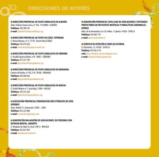 10: DIRECCIONES DE INTERÉS
Dirección Provincial de FEAPS Andalucía en Almería
Avda. Federico García Lorca, nº 102, 1ºA 04005- ALMERÍA
Teléfono: 950 280 145
e-mail: dpalmeria@feapsandalucia.org
DIRECCIÓN PROVINCIAL DE FEAPS EN CÁDIZ. FEPROAMI
C/ Benamahoma, nº 3. 11510 - Puerto Real (CÁDIZ)
Teléfono: 956 474 620
e-mail: mcorrales@feproami.onored.com
Dirección Provincial de FEAPS Andalucía en CÓRDOBA
C/ Alcalde Aparicio Marín, nº8. 14005 - CÓRDOBA
Teléfono: 957 237 799
e-mail: dpcordoba@feapsandalucia.org		
Dirección Provincial de FEAPS Andalucía en Granadaa
Camino de Ronda, nº 182, 2ºA. 18100 - GRANADA
Teléfono: 958 206 026
e-mail: dpgranada@feapsandalucia.org	
Dirección Provincial de FEAPS Andalucía en Huelva
C/ Emilio Molero nº 7, local bajo. 21004 - HUELVA
Teléfono: 959 252 544
e-mail: dphuelva@feapsandalucia.org
ASOCIACIÓN PROVINCIAL PROMINUSVÁLIDOS PSÍQUICOS DE JAÉN.
APROMSI
Avda. Madrid 11, Entresuelo. 23003 – JAÉN
Teléfono: 953 222 900
e-mail: asociación@aprompsi.com	
AGRUPACIÓN MALAGUEÑA DE ASOCIACIONES DE PERSONAS CON
RETRASO MENTAL. AMADPSI
C/ Marqués de Cádiz 42, local. 29013 - MÁLAGA
Teléfono: 952 657 854
e-mail: amadpsi@activanet.es
AGRUPACIÓN PROVINCIAL SEVILLANA DE ASOCIACIONES Y ENTIDADES
PROTECTORAS DE DEFICENTES MENTALES Y PARALÍTICOS CEREBRALES.
APROSE
Avda. de la Aeronáutica s/n. Ed. Helios. 1º planta. 41020 - SEVILLA
Teléfono: 954 405 710
e-mail: aprose@elsendero.es
Servicio de Atención a Familias ATUREM.
C/ Horizontes, 12. 41020 - Sevilla
Teléfono: 954 40 33 34
web: http://familias-aturem.blogspot.com/
e-mail: aturem.familias@gmail.com
	
 