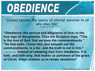 “ [Jesus] became the source of eternal salvation to all who obey him ” (Hebrews, 5: 9) OBEDIENCE “ Obedience--the service and allegiance of love--is the true sign of discipleship. Thus the Scripture says, "This is the love of God, that we keep His commandments." "He that saith, I know Him, and keepeth not His commandments, is a liar, and the truth is not in him." 1 John 5:3; 2:4 . Instead of releasing man from obedience, it is faith, and faith only, that makes us partakers of the grace of Christ, which enables us to render obedience” E.G.W. ( Steps to Christ, ch. 7, p. 60 ) 