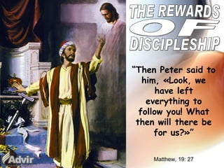 THE REWARDS OF DISCIPLESHIP “ Then Peter said to him, «Look, we have left everything to follow you! What then will there be for us?»” Matthew , 19: 27 