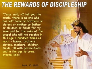 THE REWARDS OF DISCIPLESHIP “ Jesus said, «I tell you the truth, there is no one who has left home or brothers or sisters or mother or father or children or fields for my sake and for the sake of the gospel who will not receive  in this age a hundred times as much  – homes, brothers, sisters, mothers, children, fields, all with persecutions–  and in the age to come, eternal life »” Mark , 10: 29-30 