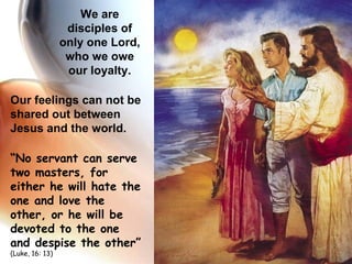 Our feelings can not be shared out between Jesus and the world. “ No servant can serve two masters, for either he will hate the one and love the other, or he will be devoted to the one and despise the other ”  (Luke, 16: 13) We are disciples of only one Lord, who we owe our loyalty. 