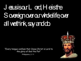 Jesus is our Lord, He is the Sovereign over our whole life, over all we think, say and do. “ Every tongue confess that Jesus Christ is Lord to the glory of God the Fat” Philippians, 2: 11 