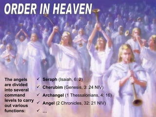 ORDER IN HEAVEN The angels are divided into several command levels to carry out various functions: Seraph  (Isaiah, 6: 2) Cherubim  (Genesis, 3: 24 NIV) Archangel  (1 Thessalonians, 4: 16) Angel  ( 2 Chronicles, 32: 21 NIV ) … 