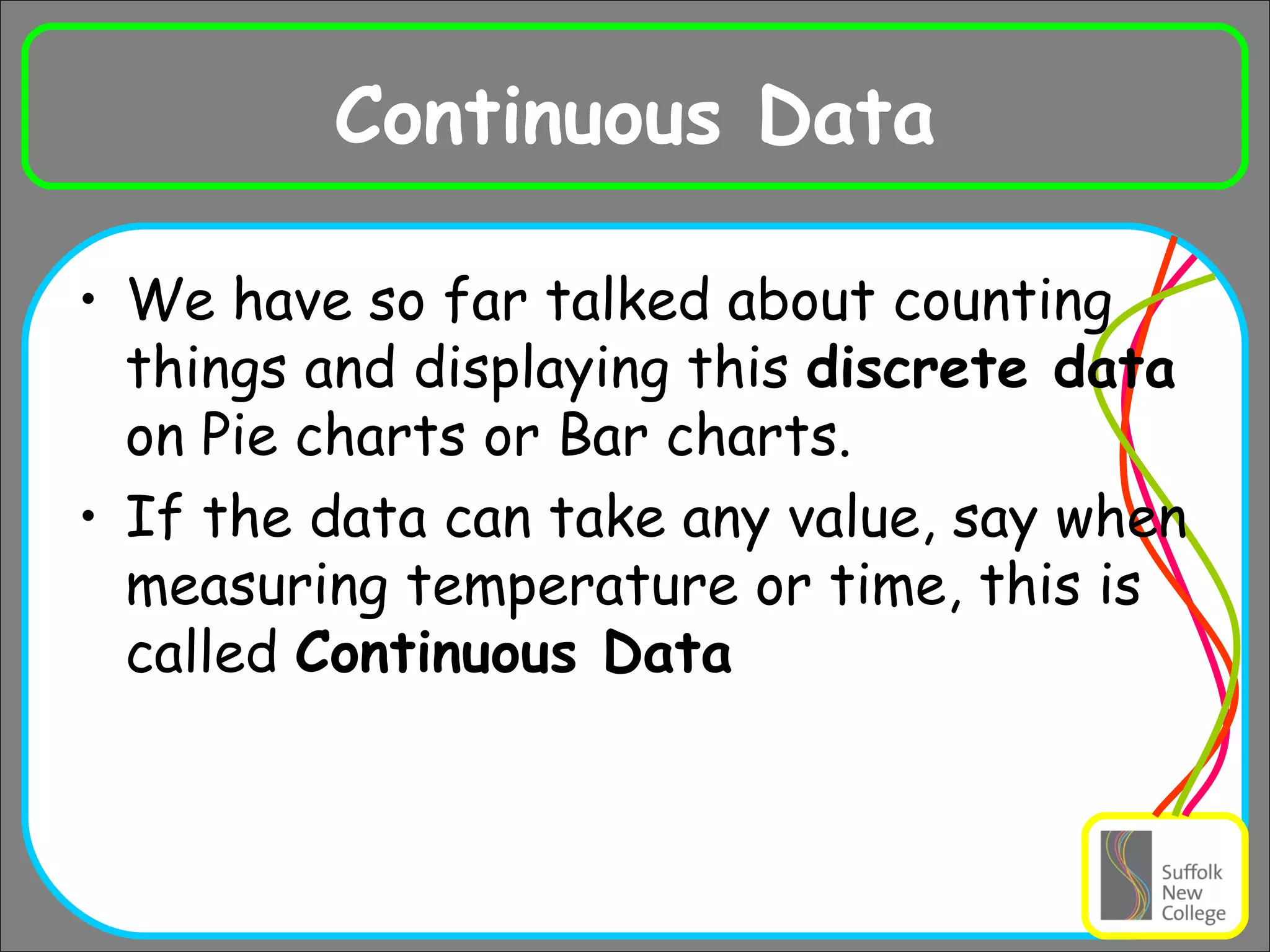 Continuous Data We have so far talked about counting things and displaying this  discrete data  on Pie charts or Bar charts. If the data can take any value, say when measuring temperature or time, this is called  Continuous Data 