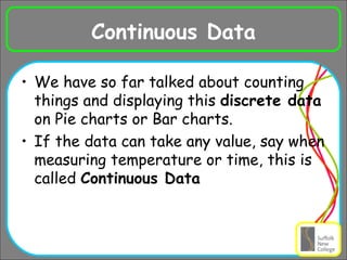 Continuous Data We have so far talked about counting things and displaying this  discrete data  on Pie charts or Bar charts. If the data can take any value, say when measuring temperature or time, this is called  Continuous Data 