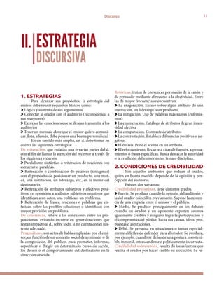 11Discurso
1. ESTRATEGIAS
Para alcanzar sus propósitos, la estrategia del
emisor debe reunir requisitos básicos como:
Lógica y sustento de sus argumentos
Conectar al orador con el auditorio (reconociendo a
sus receptores)
Expresar las emociones que se desean transmitir a los
auditorios
Tener un mensaje clave que el emisor quiera comuni-
car. Éste, además, debe poseer una buena personalidad
En un sentido más amplio, un d. debe tomar en
cuenta las siguientes estrategias:
De reiteración, que enfatiza una o varias partes del d.
con el fin de llamar la atención del receptor a través de
los siguientes recursos:
Paralelismo sintáctico o reiteración de oraciones con
estructuras paralelas.
Reiteración o combinación de palabras (sintagmas)
con el propósito de posicionar un producto, una mar-
ca, una institución, un liderazgo, etc., en la mente del
destinatario.
Reiteración de atributos subjetivos y afectivos posi-
tivos, en oposición a atributos subjetivos negativos que
identifican a un actor, una política o un problema.
Reiteración de frases, oraciones o palabras que en-
fatizan sobre las posibles soluciones o identifican con
mayor precisión un problema.
De coherencia, refiere a las conexiones entre las pro-
posiciones, evitando incurrir en generalizaciones que
restan impacto al d., sobre todo, si no cuenta con el sus-
tento adecuado.
Pragmáticas, son actos de habla empleadas por el emi-
sor, en función de un contexto social determinado o de
la composición del público, para prometer, informar,
especificar o dirigir un determinado curso de acción,
los deseos o el comportamiento del destinatario en la
dirección deseada.
Retóricas, tratan de convencer por medio de la razón y
de persuadir mediante el recurso a la afectividad. Entre
las de mayor frecuencia se encuentran:
La exageración. Exceso sobre algún atributo de una
institución, un liderazgo o un producto
La mitigación. Uso de palabras más suaves (eufemis-
mos)
La enumeración. Catálogo de atributos de gran inten-
sidad afectiva
La comparación. Contraste de atributos
La contrastación. Establece diferencias positivas o ne-
gativas
El énfasis. Pone el acento en un atributo.
El reforzamiento. Recurre a citas de fuentes, a pensa-
mientos o frases específicas. Busca destacar la autoridad
o la erudición del emisor en un tema o disciplina.
2. CONDICIONES DE CREDIBILIDAD
Son aquellos ambientes que rodean al orador,
quien en buena medida depende de la opinión y per-
cepción del auditorio.
Existen dos variantes:
Credibilidad preliminar, tiene distintos grados.
Fuerte. Se produce cuando la opinión del auditorio y
la del orador coinciden previamente. Supone la existen-
cia de una empatía entre el emisor y el público.
Medio. Se produce principalmente en los debates
cuando un orador y un oponente exponen asuntos
igualmente creíbles y ninguno logra la participación y
el compromiso del público hacia sus causas, ideas, pro-
puestas o aspiraciones.
Débil. Se presenta en situaciones o temas especial-
mente difíciles de defender para el orador. Se produce,
por ejemplo, cuando se defiende una postura insosteni-
ble, inmoral, intrascendente o políticamente incorrecta.
Credibilidad sobrevenida, resulta de los esfuerzos que
realiza el orador por hacer creíble su alocución. Se re-
ESTRATEGIA
DISCURSIVA
II.
 