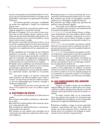 12 Programa Nacional de Formación Sindical
laciona con la opinión ya formada del auditorio. Al res-
pecto, uno de los desafíos del orador es conseguir que el
grado débil o medio pasen a ser grado fuerte al terminar
el discurso.
En términos generales, para ganar credibilidad,
un orador está emplazado a cumplir con condiciones
básicas como:
Demostrar experiencia, conocimiento, pasión y capa-
cidad de adaptación y control del escenario.
Traducir el lenguaje y el d., en acción. En una socie-
dad cada vez más compleja, diversa y plural, la ciuda-
danía más que promesas infundadas exige hechos y so-
luciones concretas, por lo cual el actor político o social
tiene el reto de actuar y cumplir.
Transmitir sinceridad, decisión para actuar y, en el
caso de las campañas políticas y/o de la ejecución de los
cursos de acción sindicales, hacer patente su capacidad
de gestión y de cumplimiento de los compromisos asu-
midos.
Estar respaldado por el prestigio de una institución
igualmente reconocida y aceptada por los públicos.
Cuando se tiene una imagen, percepción y opinión ne-
gativa de un partido, una organización social, una em-
presa, un corporativo o un producto, la credibilidad y la
confianza hacia una acción discursiva se complica.
Abordar temas o problemas que realmente interesen
al público. El orador debe conectarse con el contexto,
las demandas y aspiraciones de sus receptores.
Usar adecuadamente los recursos gestuales (adema-
nes, expresiones faciales, recorridos en el escenario,
etc.).
Una buena imagen y un discurso convincente
deben fomentar una relación empática entre emisor y
receptor, así como forjar un clima de confianza recípro-
ca, que son indispensables para construir, conseguir y
mantener la legitimidad.
Ningún discurso, por bien escrito que esté, será
eficaz si los receptores no creen o no confían en quien
lo emite.
3. FACTORES DE ÉXITO
De acuerdo con el propósito, el d. debe tomar en
cuenta:
el contexto social, político, económico y cultural don-
de se emite;
el estado de la opinión pública sobre temas de coyun-
tura o situaciones de crisis;
la correlación de aliados/adversarios y el posiciona-
miento político de cada uno;
la temática, la cual requiere estar articulada con la
composición, las exigencias y aspiraciones de los recep-
tores (públicos);
la propuesta que se va a hacer, el mensaje que se va a
transmitir, el posicionamiento político que se va a fijar.
el auditorio, que puede ser homogéneo (maestros,
médicos, etc.) o heterogéneo (población abierta);
la intención, que obliga a definir qué queremos del
público y cómo pensamos lograrlo.
De acuerdo con los objetivos específicos, la pre-
cisión y claridad de éstos permitirá una focalización del
d. en función del público receptor.
Un d. pronunciado en una reunión obreros y trabaja-
dores sindicalizados del sector público, deberá incluir
temas, posiciones, demandas y propuestas en torno a
cuestiones claves como el salario, el empleo, la seguri-
dad social, las prestaciones, los derechos sociales y co-
lectivos, etc.;
Un d, emitido en un encuentro con mujeres, ineludi-
blemente será atractivo para la audiencia escuchar al-
gún pronunciamiento acerca de la equidad de género e
igualdad de oportunidades;
Un d. expresado en una reunión con pequeños y media-
nos empresarios, seguramente el tema de los impuestos
e incentivos fiscales, podría resultarles de interés.
En todos los casos, obviamente, el propósito es
lograr la adhesión, la participación y/o un cambio de
actitud y percepción en torno a un liderazgo, un parti-
do, una organización sindical, etc.
De acuerdo con la duración un d. puede ser breve
cuando se trata simplemente de establecer un primer
contacto, una visita de cortesía o una salutación. Puede
ser extenso cuando es un acto de campaña (aunque no
se recomienda una alocución superior a 20 minutos),
una conferencia académica, una entrevista con medios,
entre otros.
4. LAS HABILIDADES DEL EMISOR 	
(ORADOR)
Dirigirse a un público requiere de una habilidad
imprescindible para quien se desenvuelve en el campo
académico, político, parlamentario, laboral y social. Sin
embargo, el principal atributo es hacerlo de manera ex-
celente.
El orador (emisor) debe ser un comunicador
eficaz que, además, sepa escuchar. Es una persona que
tiene credibilidad de sus públicos. Su reto es desarrollar
plenamente las siguientes habilidades personales:
Dominar al público, se logra al mostrar seguridad,
confianza, conocimiento del tema, buen desenvolvi-
miento, una buena apariencia física y mantener una
mirada atenta a los receptores. Sin embargo, es funda-
mental evitar la soberbia y el egocentrismo.
 