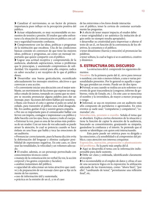 13Discurso
Canalizar el nerviosismo, es un factor de primera
importancia pues influye en la percepción positiva del
público.
Actuar relajadamente, es muy recomendable en mo-
mentos de tensión y presión. El orador que sabe enfren-
tarse a la situación de comunicación en público con cal-
ma y seguridad transmite confianza.
Comprometerse con las ideas, políticas o programas
de la institución que encabeza. Una de las condiciones
básicas consiste en convencer de que tiene las mejores
ideas, políticas y programas, así como un mensaje im-
portante que quiere compartir con el público.
Lograr una actitud receptiva y comprometida de la
audiencia, aludiendo aspiraciones, temas o problemas
que le preocupan, y asumiendo compromisos de soli-
daridad. Un requisito central para ello, empero, radica
en saber escuchar y ser receptivo de lo que el público
desea.
Desarrollar una buena gesticulación, escenificado
adecuadamente los mensajes emotivos, afectivos o que
convocan a una acción.
• Es conveniente iniciar una alocución con el mejor sem-
blante, un movimiento de facciones que exprese un mag-
nífico estado de ánimo, tomando en cuenta que no siem-
pre se necesita pronunciar alguna palabra para dar un
mensaje, pues facciones del rostro hablan por nosotros.
• Basta con fruncir el ceño o apretar el puño en señal de
enfado, para transmitir al público una señal desagrada-
ble. En cambio, guiñar el ojo y sonreír genera empatía.	
• Por eso es importante para el comunicador hablar con
fervor con ímpetu, contagiar e impresionar a su público y
debe hacerlo con los ojos, boca, manos y todo el cuerpo.
• Entrenar la voz, pues es una de las armas más podero-
sa de un orador. Con un tono de voz adecuado se puede
atraer la atención, lo cual se potencia cuando se hace
énfasis en una frase que habla y toca las emociones de
un auditorio.
• Pronunciar correctamente, pues la buena dicción evita
la deformación del lenguaje y elimina cualquier posi-
bilidad de expresiones negativas. En este caso, es clave
usar las tonalidades, la velocidad y un volumen adecua-
do.
El orador, además, es un personaje pertrechado con
conocimientos técnicos como:
• manejo de la comunicación no verbal (la voz, la acción
corporal y los gestos corporales y faciales);
• análisis instantáneo del público;
• capacidad de seleccionar un tema atractivo que cauti-
ve y de preparación de un mensaje clave que se fije en la
mente de los oyentes;
• uso de información útil y sustentada;
• práctica en la emisión de un d., y en el caso 		
de las entrevistas o los foros donde interactúa 		
con el público, tener la certeza de contestar acertada-
mente las preguntas.
A efecto de tener mayor impacto, el orador debe:
• tener originalidad y ser auténtico (la imitación de al-
gún estilo no siempre resulta apropiado);
• desarrollar su creatividad para improvisar o alterar el
texto de un d., en función de la conveniencia de los ob-
jetivos, la coyuntura o el público;
• tener dinamismo (fuerza y emoción) al pronunciar las
palabras;
• tener soltura, la cual se logra si se es auténtico, creativo
y dinámico.
5. ESTRUCTURA DEL DISCURSO
La estructura del d. comprende los siguientes ele-
mentos:
Vocativo. Es la primera parte del d., sirve para invocar
o nombrar, con más o menos énfasis, a una o varias per-
sonalidades presentes. Por lo general es aquella o aque-
llas que presiden un evento. Puede ser de dos tipos:
Formal, se usa cuando se realiza un acto solemne o un
evento de gran trascendencia (congreso, informe de go-
bierno, visita de Estado, etc.). En este caso se menciona
el nombre y la investidura, de mayor a menor jerarquía
o rango.
Informal, se usa en reuniones con un auditorio más
afín compuesto de partidarios o agremiados. En estos
eventos se suele usar: “compañeras y compañeros”, “ca-
maradas”, etc.
Introducción, proemio o exordio. Señala el tema que
se abordará. Explica ciertos elementos de la situación y
tiene la función de captar la atención de la audiencia,
buscando su consentimiento, granjeando su simpatía,
ganándose la confianza y el interés. Se pretende que el
oyente se identifique con quien está interactuando.
Esta parte puede ser retórica pues va dirigida a
las emociones, a la sensibilidad o al compromiso del pú-
blico, cuya atención nos interesa conquistar.
Exposición, narración, proposición o planteamiento
del problema. Es la parte más amplia del d.
Aquí se desarrolla el tema con la información indis-
pensable para darle sustento.
Debe ser clara y ordenada, identificando claramente
al receptor.
Lo recomendable es el empleo de datos y cifras; el uso
de una secuencia lógica en la exposición; la utilización
adecuada de las transiciones, como: “ahora bien”, “por
ello”, “cambiando de tema”, “permítanme una reflexión
final”, etc.
 