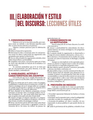 15Discurso
1. CONSIDERACIONES
Elaborar un d. no es una tarea sencilla, pero tam-
poco existe un método o una fórmula específica para
ello. La única técnica efectiva es la práctica.
Algunos consejos prácticos para la elaboración
del d., son:
Definir el tema de la exposición;
Determinar la idea y el mensaje clave, lo cual permi-
tirá reunir los datos o seleccionar los argumentos más
apropiados para apoyar la disertación;
Una vez seleccionados los argumentos centrales, éstos
deben desarrollarse a profundidad.
Cumplidos estos pasos, será preciso optar por el tipo
de cierre más adecuado en función de la temática o el
tipo de evento
Es conviene puntualizar que el d. no tiene por
qué ser necesariamente una pieza literaria, si en ello
pierde claridad y contundencia.
2. HABILIDADES, ACTITUD Y
CARACTERÍSTICAS DEL ESCRITOR
Con el fin de que un d. cumpla eficazmente sus
objetivos, quien lo escriba debe cubrir los siguientes as-
pectos:
Tomar en cuenta que un d. suma o resta a la imagen,
credibilidad y confianza hacia la institución o el líder. El
objetivo estratégico de un d. siempre debe ser conseguir
un cambio de percepción u opinión, la conquista de la
mente del público y la suma de adherentes.
Tener claridad en los objetivos, propuestas, el tema
principal, el mensaje clave, el mensaje político, los te-
mas secundarios, etc., que serán útiles tanto para inte-
grar un guión como para articular el texto final.
Conocer el lugar, el entorno específico, la composi-
ción del auditorio y los públicos receptores, a fin de de-
finir el tono, el estilo y la estrategia a utilizar.
Prever una lectura previa del texto tanto para hacer
puntualizaciones, correcciones o agregados; revisar la
extensión del d., los tonos, los énfasis, las pausas, las
gesticulaciones, etc.
3. CONOCIMIENTO DE
LA INSTITUCIÓN
Para la redacción de un buen discurso, la condi-
ción esencial es:
conocer a profundidad los antecedentes, los docu-
mentos básicos, los temas estratégicos y los programas
de la institución;
el contexto donde la organización se desenvuelve y
el mapa de actores (aliados, adversarios, críticos, etc.);
los intereses y el tratamiento de los medios de comu-
nicación; así como la trayectoria, la ideología y el perfil
del emisor.
Aunque ya está implícito en los apartados prece-
dentes, lo anterior se logrará mejor si antes de la elabo-
ración del texto se responden preguntas como:
¿Qué objetivo quiero alcanzar? convencer, persuadir,
convocar, movilizar, confrontar, etc.
¿Qué palabra, frase u oración comunicará la idea cen-
tral de manera fácil de entender para despertar la cu-
riosidad, el interés y la participación? Para ello, lo más
recomendable es conectar la idea central con una acción
que se quiere llevar a cabo y usar verbos que involucren
a los públicos: hagamos, apoyemos, nos conviene, forta-
lezcamos, trabajemos, etc.
4.- PREVISIÓN DE RIESGOS
Cada tipo o modelo de d., tiene sus particulari-
dades y requisitos específicos para su redacción; sin em-
bargo deben caracterizarse por su:
• Veracidad: representar fielmente los hechos o el tema
en cuestión.
• Exactitud: usar la expresión justa y evitar la ambigüedad.
• Sencillez: no debe ser complicado ni confuso.
• Economía de palabras: ser claro y sencillo a la vez,
expresando en pocas palabras lo que puede decirse en
muchas.
Cuidar la pertinencia de las palabras, evitando el uso
ELABORACIÓN Y ESTILO
DEL DISCURSO: LECCIONES ÚTILES
III.
 