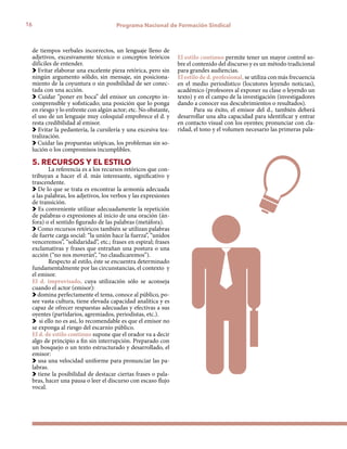 16 Programa Nacional de Formación Sindical
de tiempos verbales incorrectos, un lenguaje lleno de
adjetivos, excesivamente técnico o conceptos teóricos
difíciles de entender.
Evitar elaborar una excelente pieza retórica, pero sin
ningún argumento sólido, sin mensaje, sin posiciona-
miento de la coyuntura o sin posibilidad de ser conec-
tada con una acción.
Cuidar “poner en boca” del emisor un concepto in-
comprensible y sofisticado; una posición que lo ponga
en riesgo y lo enfrente con algún actor; etc. No obstante,
el uso de un lenguaje muy coloquial empobrece el d. y
resta credibilidad al emisor.
Evitar la pedantería, la cursilería y una excesiva tea-
tralización.
Cuidar las propuestas utópicas, los problemas sin so-
lución o los compromisos incumplibles.
5. RECURSOS Y EL ESTILO
La referencia es a los recursos retóricos que con-
tribuyan a hacer el d. más interesante, significativo y
trascendente.
De lo que se trata es encontrar la armonía adecuada
a las palabras, los adjetivos, los verbos y las expresiones
de transición.
Es conveniente utilizar adecuadamente la repetición
de palabras o expresiones al inicio de una oración (án-
fora) o el sentido figurado de las palabras (metáfora).
Como recursos retóricos también se utilizan palabras
de fuerte carga social: “la unión hace la fuerza”, “unidos
venceremos”, “solidaridad”, etc.; frases en espiral; frases
exclamativas y frases que entrañan una postura o una
acción (“no nos moverán”, “no claudicaremos”).
Respecto al estilo, éste se encuentra determinado
fundamentalmente por las circunstancias, el contexto y
el emisor.
El d. improvisado, cuya utilización sólo se aconseja
cuando el actor (emisor):
domina perfectamente el tema, conoce al público, po-
see vasta cultura, tiene elevada capacidad analítica y es
capaz de ofrecer respuestas adecuadas y efectivas a sus
oyentes (partidarios, agremiados, periodistas, etc.).
si ello no es así, lo recomendable es que el emisor no
se exponga al riesgo del escarnio público.
El d. de estilo continuo supone que el orador va a decir
algo de principio a fin sin interrupción. Preparado con
un bosquejo o un texto estructurado y desarrollado, el
emisor:
usa una velocidad uniforme para pronunciar las pa-
labras.
tiene la posibilidad de destacar ciertas frases o pala-
bras, hacer una pausa o leer el discurso con escaso flujo
vocal.
El estilo continuo permite tener un mayor control so-
bre el contenido del discurso y es un método tradicional
para grandes audiencias.
El estilo de d. profesional, se utiliza con más frecuencia
en el medio periodístico (locutores leyendo noticias),
académico (profesores al exponer su clase o leyendo un
texto) y en el campo de la investigación (investigadores
dando a conocer sus descubrimientos o resultados).
Para su éxito, el emisor del d., también deberá
desarrollar una alta capacidad para identificar y entrar
en contacto visual con los oyentes; pronunciar con cla-
ridad, el tono y el volumen necesario las primeras pala-
 