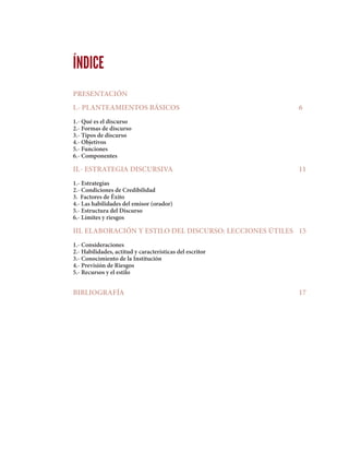 ÍNDICE
PRESENTACIÓN
I.- PLANTEAMIENTOS BÁSICOS						6
1.- Qué es el discurso
2.- Formas de discurso
3.- Tipos de discurso
4.- Objetivos
5.- Funciones
6.- Componentes
II.- ESTRATEGIA DISCURSIVA 							11
1.- Estrategias
2.- Condiciones de Credibilidad
3. Factores de Éxito
4.- Las habilidades del emisor (orador)
5.- Estructura del Discurso
6.- Límites y riesgos
III. ELABORACIÓN Y ESTILO DEL DISCURSO: LECCIONES ÚTILES	 15
1.- Consideraciones
2.- Habilidades, actitud y características del escritor
3.- Conocimiento de la Institución
4.- Previsión de Riesgos
5.- Recursos y el estilo
BIBLIOGRAFÍA									17
 