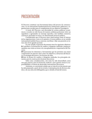 El Discurso constituye una herramienta básica del proceso de comunica-
ción y es un instrumento fundamental de las instituciones, gobiernos y or-
ganizaciones sociales para el cumplimiento de sus objetivos estratégicos
A través del Discurso, una diversidad de actores políticos, econó-
micos y sociales no sólo buscan de manera cotidiana posicionar entre sus
seguidores y agremiados un mensaje específico, sino también conmover,
convencer, persuadir en torno a un determinado proyecto político.
Considerando que el Discurso tiene repercusiones tanto al interior
de las organizaciones, como en la opinión y la arena pública, en un sentido
instrumental también busca convocar, movilizar y fijar una posición en te-
mas clave de la agenda nacional.
En este sentido, el presente documento tiene los siguientes objetivos:
Contribuir a la formación de cuadros y dirigentes sindicales, proporcio-
nándoles una visión en torno a la conceptualización e importancia del Dis-
curso.
Proporcionar los elementos y herramientas que les permitan una mejor
comprensión de aspectos clave como: los objetivos y estructura del discur-
so, la estrategia discursiva y los factores de éxito.
Poner al alcance de cuadros y dirigentes sindicales, los principales ele-
mentos para la construcción de piezas discursivas.
Sobre estas consideraciones, este texto ha sido desarrollado como
una guía práctica para la formación sindical y para quienes tienen la res-
ponsabilidad o el interés de desarrollar instrumentos discursivos.
Asimismo, es conveniente señalar que se trata de un documento que
ha sido preparado a partir de la revisión y sistematización de diversos estu-
dios y de una selección bibliográfica que se detalla al final del mismo.
PRESENTACIÓN
 