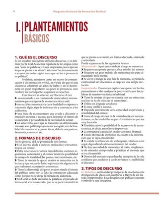 6 Programa Nacional de Formación Sindical
1. QUÉ ES EL DISCURSO
Es un vocablo procedente del latín discursus, y es defi-
nido por la Real Academia Española de la Lengua como
una “serie de palabras y frases empleadas para expresar
lo que se piensa o se siente”; así como “un razonamiento
o exposición sobre algún tema que se lee o pronuncia
en público”.
Se define, asimismo, como un suceso de comuni-
cación y de interacción verbal, en virtud de que es una
secuencia coherente de actos de habla y en él desem-
peña un papel importante no quien lo pronuncia, sino
también los participantes o quienes lo escuchan.
Con base en lo anterior, un Discurso (d.) es:
un enunciado o un conjunto de enunciados y razona-
mientos que se expresa de manera escrita u oral;
una acción comunicativa cuya finalidad es exponer o
transmitir algún tipo de información y convencer a los
auditorios;
una línea de razonamiento que ayuda a discernir o
entender un tema o suceso, para despertar el interés de
la audiencia y persuadirla de la necesidad de actuar.
un acto verbal en el que se transmite un determinado
mensaje a un público previamente escogido, con la fina-
lidad de comunicar, exponer ideas, definir una postura,
desmentir, convocar, etc.
2. FORMAS DE DISCURSO
Por lo general, el d. se presenta de dos formas:
El d. escrito, alude a un texto producido y estructura-
do por un emisor.
Debe tener una estructura bien definida, contener ar-
gumentos sustentados y el emisor tendrá la posibilidad
de ensayar la tonalidad, las pausas, las transiciones, etc.
Tiene la ventaja de que el orador se concentra en la
lectura y que no puede haber equivocación alguna en lo
que realmente se pretender comunicar.
Tiene la desventaja de que el orador pierda el interés
del público tanto por la falta de entonación adecuada
como porque no se dirija la mirada a la audiencia.
El d. oral, es toda sucesión de palabras, expresada de
forma oral, extensa o corta, que sirve para transmitir lo
PLANTEAMIENTOS
BÁSICOS
I.
que se piensa o se siente, en forma adecuada, ordenada
y articulada.
Puede expresarse de las siguientes formas:
Memorizado. Aquel que se redacta y luego se memoriza:
Requiere una previa preparación y estudio del mismo.
Requiere un gran trabajo de memorización para al-
macenarlo en la mente.
Se corre el riesgo de que falle la memoria, se pierda la
continuidad del discurso o se caiga en una simple reci-
tación.
Improvisado. Consiste en explicar o exponer un hecho,
pensamiento o idea cualquiera que y vestirla con las pa-
labras de nuestro vocabulario habitual.
Tiene la ventaja de que no cuenta con un estructura
real (no se ha de redactar ni memorizar).
Utiliza un lenguaje cotidiano.
Es muy creíble y natural.
Depende enteramente de la capacidad, experiencia y
sensibilidad del emisor.
Corre el riesgo de caer en la redundancia, en las repe-
ticiones, en las muletillas o que el vocabulario que sea
muy limitado.
También existe la posibilidad de expresarse de mane-
ra mixta, es decir, entre leer e improvisar.
La estructura la realiza el orador con total libertad.
Existe libertad de expresión en cuanto a la informa-
ción que se vaya a transmitir.
Es válida la utilización de un lenguaje cotidiano o un
argot, dependiendo del conocimiento del orador.
No hay necesidad de memorizar el texto, simplemen-
te de entender, comprender y practicar el mensaje que
se va a transmitir.
Dentro del mensaje se pueden dar ejemplos de la vida
cotidiana que ayudarán y darán refuerzo y credibilidad
al discurso.
3. TIPOS DE DISCURSO
D. didáctico, su finalidad principal es la enseñanza o la
divulgación de ideas a un auditorio, a través de un mé-
todo comprensible. Está dirigido a un público concreto
y referido a una disciplina.
 