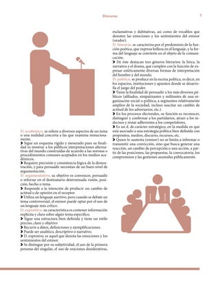 7Discurso
D. académico, se refiere a diversos aspectos de un tema
o una realidad concreta a las que examina minuciosa-
mente.
Sigue un esquema rígido y mesurado pues su finali-
dad es mostrar a los públicos interpretaciones alterna-
tivas del mundo construidas de acuerdo a las normas o
procedimientos comunes aceptados en los medios aca-
démicos.
Requiere precisión y consistencia lógica de la demos-
tración, y para persuadir necesitan de un buen nivel de
argumentación.
D. argumentativo, su objetivo es convencer, persuadir
o reforzar en el destinatario determinada visión, posi-
ción, hecho o tema.
Responde a la intención de producir un cambio de
actitud o de opinión en el receptor.
Utiliza un lenguaje asertivo, pero cuando se debate un
tema controversial, el emisor puede optar por el uso de
un lenguaje más crítico.
D. expositivo, su característica es contener información
explícita y clara sobre algún tema específico.
Sigue una estructura bien definida y tiene un estilo
preciso, claro y objetivo
Recurre a datos, definiciones y ejemplificaciones.
Puede ser analítico, descriptivo o narrativo.
D. expresivo, es aquel que denota las emociones y los
sentimientos del emisor.
Se distingue por su subjetividad, el uso de la primera
persona del singular, el uso de oraciones desiderativas,
exclamativas y dubitativas, así como de vocablos que
denoten las emociones y los sentimientos del emisor
(orador).
D. literario, se caracteriza por el predominio de la fun-
ción poética, que expresa belleza en el lenguaje, y la for-
ma del lenguaje se convierte en el objeto de la comuni-
cación.
De éste destacan tres géneros literarios: la lírica, la
narrativa y el drama, que cumplen con la función de ex-
presar estéticamente diversas formas de interpretación
del hombre y del mundo.
D. político, se produce en la escena política, es decir, en
los espacios, instituciones y aparatos donde se desarro-
lla el juego del poder.
Tiene la finalidad de persuadir a los más diversos pú-
blicos (afiliados, simpatizantes y militantes de una or-
ganización social o política; a segmentos relativamente
amplios de la sociedad, incluso suscitar un cambio de
actitud de los adversarios, etc.).
En los procesos electorales, su función es reconocer,
distinguir y confirmar a los partidarios, atraer a los in-
decisos y restar adherentes a los competidores.
Es un d. de carácter estratégico, en la medida en que
está asociado a una estrategia política bien definida con
propósitos, medios, discurso, recursos, etc.
Quien lo sustenta (emisor) no se limita a informar o
transmitir una convicción, sino que busca generar una
reacción, un cambio de percepción o una acción, a par-
tir de las posiciones, las propuestas, la convocatoria, los
compromisos y las gestiones asumidas públicamente.
 