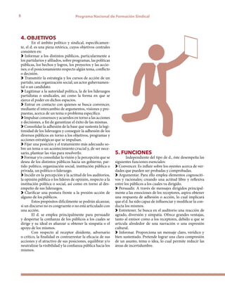 8 Programa Nacional de Formación Sindical
4. OBJETIVOS
En el ámbito político y sindical, específicamen-
te, el d. es una pieza retórica, cuyos objetivos centrales
consisten en:
Informar a los distintos públicos, particularmente a
los partidarios y afiliados, sobre programas, las políticas
públicas, los hechos y logros, los proyectos y las accio-
nes; o el posicionamiento respecto algún tema, conflicto
o decisión.
Transmitir la estrategia y los cursos de acción de un
partido, una organización social, un actor gubernamen-
tal o un candidato.
Legitimar a la autoridad política, la de los liderazgos
partidistas o sindicales, así como la forma en que se
ejerce el poder en dichos espacios.
Entrar en contacto con quienes se busca convencer,
mediante el intercambio de argumentos, visiones y pro-
puestas, acerca de un tema o problema específico.
Impulsar consensos y acuerdos en torno a las acciones
y decisiones, a fin de garantizar el éxito de las mismas.
Consolidar la adhesión de la base que sustenta la legi-
timidad de los liderazgos y conseguir la adhesión de los
diversos públicos en torno a los objetivos, programas y
acciones estratégicas que se impulsan.
Fijar una posición y el tratamiento más adecuado so-
bre un tema o un acontecimiento crucial y, de ser nece-
sario, plantear las vías para resolverlo.
Formar y/o consolidar la visión y la percepción que se
desea de los distintos públicos hacia un gobierno, par-
tido político, organización social, institución pública o
privada, un político o liderazgo.
Incidir en la percepción y la actitud de los auditorios,
la opinión pública o los líderes de opinión, respecto a la
institución política o social, así como en torno al des-
empeño de sus liderazgos.
Clarificar una postura frente a la presión-acción de
alguno de los públicos.
Estos propósitos difícilmente se podrán alcanzar,
si un discurso no es congruente o no está articulado con
una acción.
El d. se emplea principalmente para persuadir
y despertar la confianza de los públicos a los cuales se
dirige y su ideal es afianzar u obtener la simpatía o el
apoyo de los mismos.
Con respecto al receptor disidente, adversario
o crítico, la finalidad es contrarrestar la eficacia de sus
acciones y el atractivo de sus posiciones, equilibrar y/o
neutralizar la visibilidad y la confianza pública hacia los
mismos.
5. FUNCIONES
Independiente del tipo de d., éste desempeña las
siguientes funciones esenciales:
Convencer. Es influir sobre los oyentes acerca de ver-
dades que pueden ser probadas y comprobadas.
Argumentar. Para ello emplea elementos cognosciti-
vos y racionales; creando una actitud libre y reflexiva
entre los públicos a los cuales va dirigido.
Persuadir. A través de mensajes dirigidos principal-
mente a las emociones de los receptores, aspira obtener
una respuesta de adhesión o acción, lo cual implicará
que el d. ha sido capaz de influenciar y modificar la con-
ducta los mismos.
Entretener. Se busca en el auditorio una reacción de
agrado, diversión y simpatía. Ofrece grandes ventajas,
tanto al emisor como a los receptores, debido a que se
articula alrededor de una narración o una expresión
cultural.
Informar. Proporciona un mensaje claro, verídico y
bien sustentado. Pretende lograr una clara compresión
de un asunto, tema o idea, lo cual permite reducir las
áreas de incertidumbre.
 