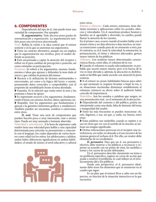 9Discurso
6. COMPONENTES
Dependiendo del tipo de d., éste puede tener una
variedad de componentes. Por ejemplo:
D. argumentativo. Todo discurso posee grados de
sistematización y organización. La argumentación tam-
bién posee una estructura determinada:
Tesis. Refleja la visión o la idea central que el emisor
sostiene y en la que se sustentan sus argumentos.
Tiene un carácter afirmativo, aunque eso no implica
que la argumentación sea verídica, pero el orador de-
fiende su posición.
Está encaminada a captar la atención del receptor e
influir en él para cambiar de percepción o posición, así
como estimular su participación.
Premisas. Se refiere a los argumentos, razones, funda-
mentos e ideas que apoyan y defienden la tesis dada al
inicio y que validan la postura del emisor.
Recurre a la utilización de factores sentimentales o
emocionales, así como a la lógica del lector u oyente,
presentando datos conocidos o comprobables, con el
propósito de sensibilizarlo frente al tema abordado.
Garantía. Es la relación que existe entre la tesis y las
premisas o bases de apoyo:
Es importante recurrir a los argumentos, fundamen-
tando el tema con razones, hechos, datos, opiniones, etc.
Respaldo. Son los argumentos que fundamentan y
apoyan a la garantía (elementos gráficos y estadísticos).
También pueden ser encuestas, sondeos o entrevistas,
entre otros.
D. oral. Tiene una serie de componentes que
pueden hacerlo poco o muy interesante, más o menos
claro. Puede ser muy animado o bastante aburrido:
Velocidad y articulación. A la hora de expresarse cada
orador tiene una velocidad para hablar y una capacidad
determinada para articular su pensamiento y conectar-
lo con el lenguaje, los cuales dependen de varios facto-
res como edad (en los niños, los adolescentes y adultos,
suelen haber diferencias significativas en ambas habili-
dades), el estado de ánimo, el nivel educativo y cultural
entre otros.
Ritmos y silencios. Cada emisor, asimismo, tiene dis-
tintas nociones y aplicaciones sobre los acordes, silen-
cios y velocidades. Un d. monótono produce bostezo y
fastidio; un d. agradable y divertido, en cambio, puede
llamar la atención de los oyentes.
En el primer caso, ocurre cuando el orador habla con el
mismo ritmo y no deja silencios o deja muchos, no mar-
ca transiciones cuando pasa de un momento a otro; por
el contrario, se el d. tiene la velocidad, la entonación, la
pronunciación, el ritmo y silencios adecuados, genera
mayor interés de los públicos.
Volumen. Los oradores tienen determinadas caracte-
rísticas físicas, entre ellas, el volumen de la voz.
Cuando el volumen es usado adecuadamente, es pro-
bable que suscite mayor interés, pero si la fuerza de la
voz es muy elevada y, además, la alocución es deshilva-
nada es factible que nadie escuche con atención la pieza
oratoria.
Si el emisor no posee habilidades básicas para saber
en qué momento se requiere levantar o bajar la voz, o
en situaciones incómodas disminuye notablemente el
volumen, entonces su efecto sobre el auditorio habrá
carecido de importancia.
Muletillas. Son los sonidos o palabras que surgen, en
una presentación oral, en el momento de la alocución.
Dependiendo del contexto y del público, podría ser
interpretado como una duda, falta de dominio del tema
o inseguridad del orador.
Entre las más frecuentes se pueden mencionar: eh,
este, digamos, o sea, así que, y, nada, no, bueno, entre
otras.
Estas palabras son muletillas cuando se repiten y su
uso no tiene que ver con el sentido de la oración; se uti-
lizan sin ningún significado.
Dichas reiteraciones provocan en el receptor una in-
terferencia, un ruido, no deseado y el uso excesivo de las
mismas genera el rechazo al d. Por ello, un orador debe
eliminarlas de su vocabulario.
D. persuasivo. Para que un d. sea persuasivo y
efectivo, debe motivar a los públicos a reconocer y ex-
presar su acuerdo con un punto de vista, las medidas a
tomar y los cursos de acción delineados.
Un d. persuasivo describe claramente un tema o
un problema específico, sugiere un curso de acción que
ayude a resolver el problema, lo cual influye en el invo-
lucramiento del o los públicos.
Desde esta perspectiva, el d. persuasivo ideal-
mente debe tener los elementos que se enumeran en el
cuadro que sigue:
Es un plan que el emisor lleva a cabo con un fin
preciso, en función de la situación interactiva en la que
encuentra.
 