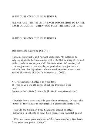 10 DISCUSSIONS DUE IN 36 HOURS:
PLEASE USE THE TITLE OF EACH DISCUSSION TO LABEL
EACH DOCUMENT WHEN YOU POST THE DISCUSSIONS:
10 DISCUSSIONS DUE IN 36 HOURS
Standards and Learning [CLO: 1]
Hansen, Buczynski, and Puckett state that, “In addition to
helping students become competent with 21st century skills and
tools, teachers are responsible for their students’ mastery of
core subject-matter standards, or grade-level subject-matter
criteria that identify what students need to know, understand,
and be able to do (KUD).” (Hansen et al, 2015).
After reviewing Chapter 1 in your text,
10 Things you should know about the Common Core
, and
Common Core State Standards (Links to an external site.)
:
· Explain how state standards came into existence. Discuss the
impact of the standards movement on classroom instruction.
· How do the Common Core Standards intend to affect
instruction in schools to meet both learner and societal goals?
· What are some pros and cons of the Common Core Standards
from your own point of view?
 