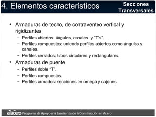 4. Elementos característicos 
• Armaduras de techo, de contraventeo vertical y 
rigidizantes 
– Perfiles abiertos: ángulos, canales y “T´s”. 
– Perfiles compuestos: uniendo perfiles abiertos como ángulos y 
canales. 
– Perfiles cerrados: tubos circulares y rectangulares. 
• Armaduras de puente 
– Perfiles doble “T”. 
– Perfiles compuestos. 
– Perfiles armados: secciones en omega y cajones. 
Secciones 
Transversales 
 