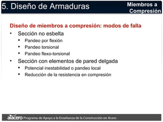 5. Diseño de Armaduras 
Diseño de miembros a compresión: modos de falla 
• Sección no esbelta 
 Pandeo por flexión 
 Pandeo torsional 
 Pandeo flexo-torsional 
• Sección con elementos de pared delgada 
 Potencial inestabilidad o pandeo local 
 Reducción de la resistencia en compresión 
Miembros a 
Compresión 
 